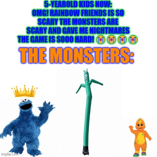 Blank Transparent Square | 5-YEAROLD KIDS NOW: OMG! RAINBOW FRIENDS IS SO SCARY THE MONSTERS ARE SCARY AND GAVE ME NIGHTMARES THE GAME IS SOOO HARD! 😭😭😭😭; THE MONSTERS: | image tagged in memes,blank transparent square | made w/ Imgflip meme maker