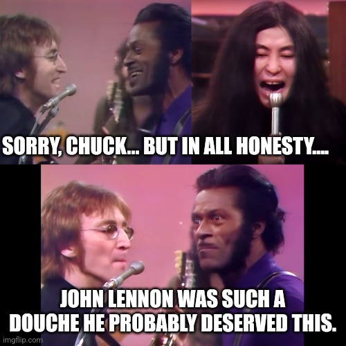 I said what I said. | SORRY, CHUCK... BUT IN ALL HONESTY.... JOHN LENNON WAS SUCH A DOUCHE HE PROBABLY DESERVED THIS. | image tagged in yoko ono screaming john lennon chuck berry | made w/ Imgflip meme maker