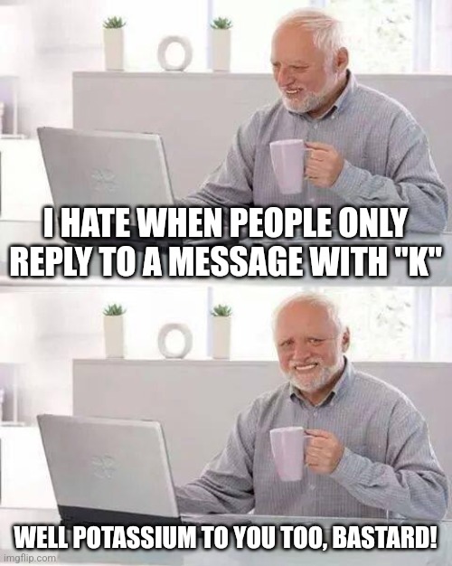 Texting | I HATE WHEN PEOPLE ONLY REPLY TO A MESSAGE WITH "K"; WELL POTASSIUM TO YOU TOO, BASTARD! | image tagged in memes,hide the pain harold | made w/ Imgflip meme maker