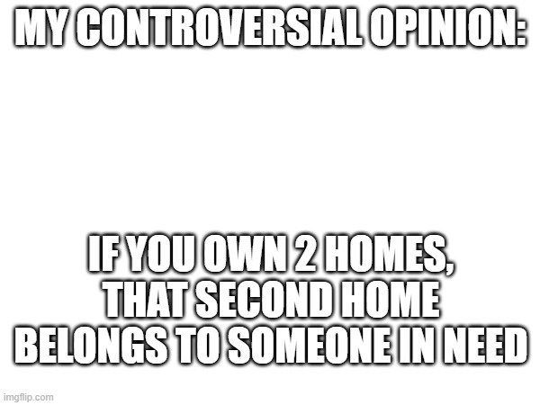 Very controversial | MY CONTROVERSIAL OPINION:; IF YOU OWN 2 HOMES, THAT SECOND HOME BELONGS TO SOMEONE IN NEED | image tagged in opinion,unpopular opinion,controversial | made w/ Imgflip meme maker