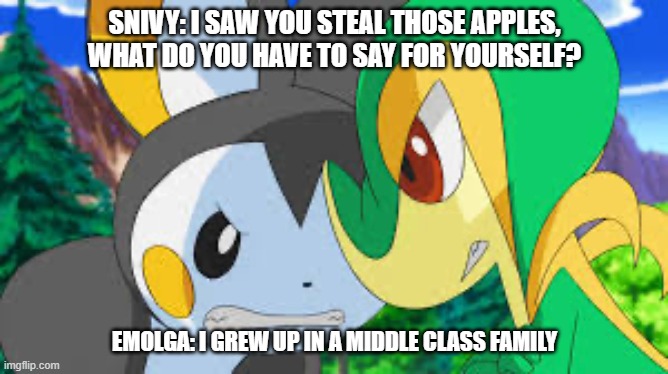 Emolga and snivy | SNIVY: I SAW YOU STEAL THOSE APPLES, WHAT DO YOU HAVE TO SAY FOR YOURSELF? EMOLGA: I GREW UP IN A MIDDLE CLASS FAMILY | image tagged in emolga and snivy | made w/ Imgflip meme maker