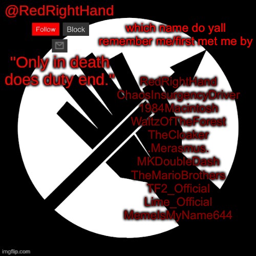 RedRightHand’s Announcement Template | which name do yall remember me/first met me by; RedRightHand
ChaosInsurgencyDriver
1984Macintosh
WaltzOfTheForest
TheCloaker
.Merasmus.
MKDoubleDash
TheMarioBrothers
TF2_Official
Lime_Official
MemeIsMyName644 | image tagged in redrighthand s announcement template | made w/ Imgflip meme maker