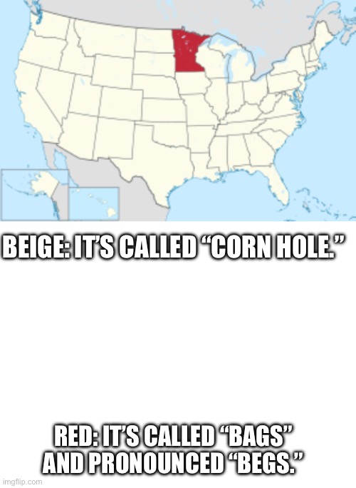 Get with the program, Minnesota | BEIGE: IT’S CALLED “CORN HOLE.”; RED: IT’S CALLED “BAGS” AND PRONOUNCED “BEGS.” | image tagged in blank white template | made w/ Imgflip meme maker