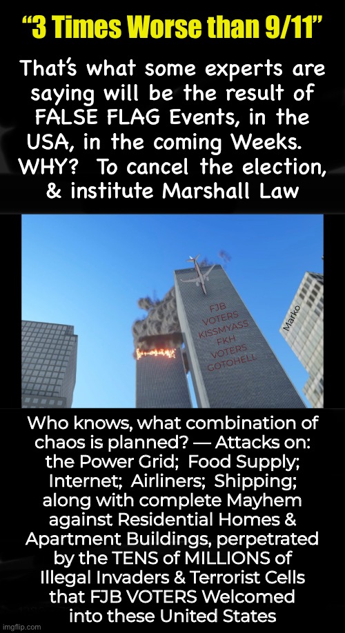 The Current Administration (who’s That?!) will do ANYTHING to hold onto Power — Yes… even attack Our Own People & Country | “3 Times Worse than 9/11”; That’s what some experts are
saying will be the result of
FALSE FLAG Events, in the
USA, in the coming Weeks.  
WHY?  To cancel the election,
& institute Marshall Law; FJB
VOTERS
KISSMYASS
FKH
VOTERS
GOTOHELL; Marko; Who knows, what combination of
chaos is planned? — Attacks on:
the Power Grid;  Food Supply;
Internet;  Airliners;  Shipping;
along with complete Mayhem
against Residential Homes &
Apartment Buildings, perpetrated
by the TENS of MILLIONS of
Illegal Invaders & Terrorist Cells
that FJB VOTERS Welcomed
into these United States | image tagged in memes,sept 26,false flags blamed on republicans,for power money control,devious demonrats,fjb voters kissmyass | made w/ Imgflip meme maker