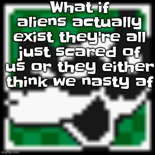 Actually a good theory | What if aliens actually exist they're all just scared of us or they either think we nasty af | image tagged in low quality dob | made w/ Imgflip meme maker