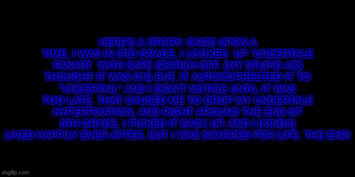 idk | HERE'S A STORY: ONCE UPON A TIME, I WAS IN 3RD GRADE, I LOOKED  UP "UNDERTALE FANART  WITH SAFE SEARCH OFF. (MY STUPID A$$ THOUGHT IT WAS ON) BUT, IT AUTOCORRECTED IT TO "UNDERTAIL" AND I DIDN'T NOTICE UNTIL IT WAS TOO LATE. THAT CAUSED ME TO DROP MY UNDERTALE HYPERFIXATION, AND RIGHT AROUND THE END OF 5TH GRADE, I PICKED IT BACK UP. AND I (KINDA) LIVED HAPPILY EVER AFTER, BUT I WAS SCARRED FOR LIFE. THE END! | image tagged in sans,is,sweating bullets,please help me | made w/ Imgflip meme maker