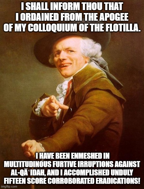 Joseph Ducreux | I SHALL INFORM THOU THAT I ORDAINED FROM THE APOGEE OF MY COLLOQUIUM OF THE FLOTILLA. I HAVE BEEN ENMESHED IN MULTITUDINOUS FURTIVE IRRUPTIONS AGAINST AL-QĀʿIDAH, AND I ACCOMPLISHED UNDULY FIFTEEN SCORE CORROBORATED ERADICATIONS! | image tagged in memes,joseph ducreux | made w/ Imgflip meme maker