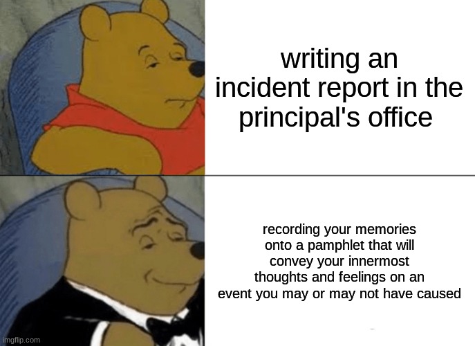 wasn't me | writing an incident report in the principal's office; recording your memories onto a pamphlet that will convey your innermost thoughts and feelings on an event you may or may not have caused | image tagged in memes,tuxedo winnie the pooh | made w/ Imgflip meme maker