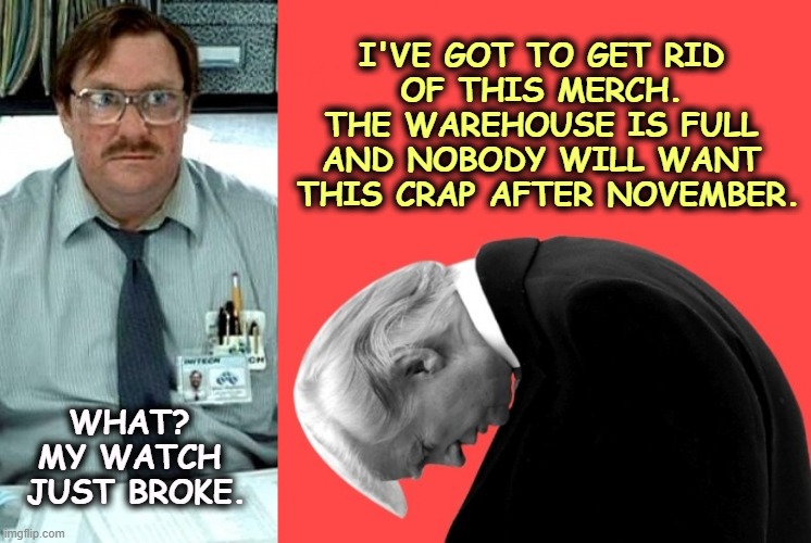 I'VE GOT TO GET RID 
OF THIS MERCH. 
THE WAREHOUSE IS FULL 
AND NOBODY WILL WANT 
THIS CRAP AFTER NOVEMBER. WHAT? 
MY WATCH 
JUST BROKE. | image tagged in trump,grifter,merchandise,crap,greedy,con man | made w/ Imgflip meme maker