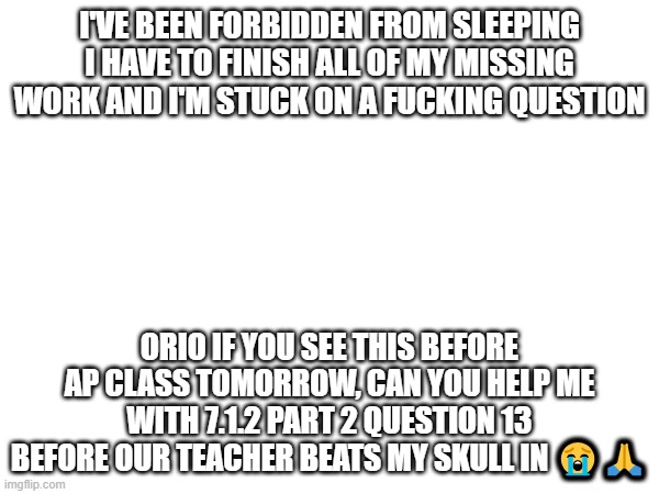 I didn't keep up | I'VE BEEN FORBIDDEN FROM SLEEPING
I HAVE TO FINISH ALL OF MY MISSING WORK AND I'M STUCK ON A FUCKING QUESTION; ORIO IF YOU SEE THIS BEFORE AP CLASS TOMORROW, CAN YOU HELP ME WITH 7.1.2 PART 2 QUESTION 13 BEFORE OUR TEACHER BEATS MY SKULL IN 😭🙏 | image tagged in e | made w/ Imgflip meme maker