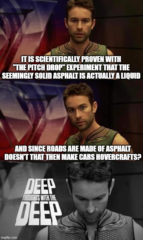 Asphalt :) | IT IS SCIENTIFICALLY PROVEN WITH "THE PITCH DROP" EXPERIMENT THAT THE SEEMINGLY SOLID ASPHALT IS ACTUALLY A LIQUID; AND SINCE ROADS ARE MADE OF ASPHALT DOESN'T THAT THEN MAKE CARS HOVERCRAFTS? | image tagged in deep thoughts with the deep,shower thoughts,funny,memes,dank memes,roads | made w/ Imgflip meme maker