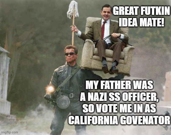 Arnold Schwarzenegger Mr. Bean | GREAT FUTKIN
IDEA MATE! MY FATHER WAS A NAZI SS OFFICER,
SO VOTE ME IN AS CALIFORNIA GOVENATOR | image tagged in arnold schwarzenegger mr bean | made w/ Imgflip meme maker