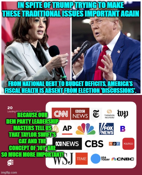 Leftist priorities . . . rule. | IN SPITE OF TRUMP TRYING TO MAKE THESE TRADITIONAL ISSUES IMPORTANT AGAIN; FROM NATIONAL DEBT TO BUDGET DEFICITS, AMERICA’S FISCAL HEALTH IS ABSENT FROM ELECTION 'DISCUSSIONS'. BECAUSE OUR DEM PARTY LEADERSHIP MASTERS TELL US THAT TAYLOR SWIFT'S CAT AND THE CONCEPT OF 'JOY' ARE SO MUCH MORE IMPORTANT! | image tagged in yep | made w/ Imgflip meme maker