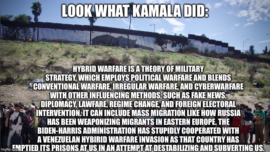 LOOK WHAT KAMALA DID:; HYBRID WARFARE IS A THEORY OF MILITARY STRATEGY, WHICH EMPLOYS POLITICAL WARFARE AND BLENDS CONVENTIONAL WARFARE, IRREGULAR WARFARE, AND CYBERWARFARE WITH OTHER INFLUENCING METHODS, SUCH AS FAKE NEWS, DIPLOMACY, LAWFARE, REGIME CHANGE, AND FOREIGN ELECTORAL INTERVENTION. IT CAN INCLUDE MASS MIGRATION LIKE HOW RUSSIA HAS BEEN WEAPONIZING MIGRANTS IN EASTERN EUROPE. THE BIDEN-HARRIS ADMINISTRATION HAS STUPIDLY COOPERATED WITH A VENEZUELAN HYBIRID WARFARE INVASION AS THAT COUNTRY HAS EMPTIED ITS PRISONS AT US IN AN ATTEMPT AT DESTABILIZING AND SUBVERTING US. | image tagged in democrats,kamala harris,biden,illegal immigration,immigration,maga | made w/ Imgflip meme maker