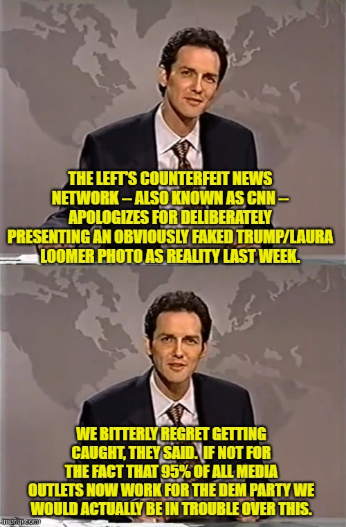 Thank God that the Left controls news in this nation, eh? | THE LEFT'S COUNTERFEIT NEWS NETWORK -- ALSO KNOWN AS CNN -- APOLOGIZES FOR DELIBERATELY PRESENTING AN OBVIOUSLY FAKED TRUMP/LAURA LOOMER PHOTO AS REALITY LAST WEEK. WE BITTERLY REGRET GETTING CAUGHT, THEY SAID.  IF NOT FOR THE FACT THAT 95% OF ALL MEDIA OUTLETS NOW WORK FOR THE DEM PARTY WE WOULD ACTUALLY BE IN TROUBLE OVER THIS. | image tagged in weekend update with norm | made w/ Imgflip meme maker