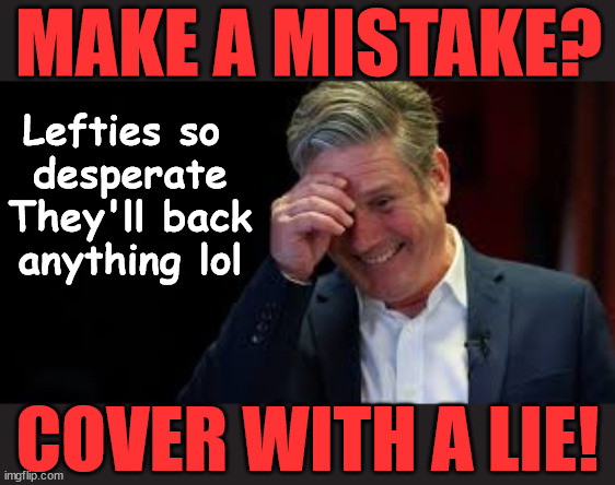 Is Starmer's auto response to lie? #FreeGearKeir #TwoTierKeir #QueerKeir | MAKE A MISTAKE? Lefties so 
desperate
They'll back
anything lol; You; Lord Waheed Alli; Amnesty For all Illegals; Sir Keir Starmer MP; Muslim Votes Matter; Blood on Starmers hands? Burnham; Taxi for Rayner ? #RR4PM;100's more Tax collectors; Higher Taxes Under Labour; We're Coming for You; Labour pledges to clamp down on Tax Dodgers; Higher Taxes under Labour; Rachel Reeves Angela Rayner Bovvered? Higher Taxes under Labour; Risks of voting Labour; * EU Re entry? * Mass Immigration? * Build on Greenbelt? * Rayner as our PM? * Ulez 20 mph fines?* Higher taxes? * UK Flag change? * Muslim takeover? * End of Christianity? * Economic collapse? TRIPLE LOCK' Anneliese Dodds Rwanda plan Quid Pro Quo UK/EU Illegal Migrant Exchange deal; UK not taking its fair share, EU Exchange Deal = People Trafficking !!! Starmer to Betray Britain, #Burden Sharing #Quid Pro Quo #100,000; #Immigration #Starmerout #Labour #wearecorbyn #KeirStarmer #DianeAbbott #McDonnell #cultofcorbyn #labourisdead #labourracism #socialistsunday #nevervotelabour #socialistanyday #Antisemitism #Savile #SavileGate #Paedo #Worboys #GroomingGangs #Paedophile #IllegalImmigration #Immigrants #Invasion #Starmeriswrong #SirSoftie #SirSofty #Blair #Steroids AKA Keith ABBOTT BACK; Amnesty for 90,000 illegal immigrants; WHY WOULDN'T THE RWANDA PLAN WORK ? #TwoTierKeir; But they; VOTED STARMER ! #TwoTierKeir; #TwoTierKeir; UNDER STARMER? 11/8/24 two more DEAD; Yvette Cooper; Rwanda deterrent cancelled due to cost? 11/8/24 Two more DEAD; Blood on the hands of Yvette Cooper & Starmer; Are the DEAD the only ones who get returned? To the last of the UK's Gold reserves? #2ndGearKeir; as Starmer signals 'Surrender' to the EU? SAME APPLIES TO MY COUNTRY ! No one has the right to come into my home uninvited; SAME APPLIES TO MY COUNTRY ! No one has a right to enter 'MY COUNTRY' uninvited ! In Starmer's Lawless Britain? If we pick them up they become 'irregular', not 'Illegal' !!! lol; VOTE LABOUR AGAIN !!! 4 day week; Tory Black Hole; 6pm Fri; #TwoTierKeir; #StarmerOut; As he was at the CPS; His Dad was a toolmaker lol; WHAT HAS THE LABOUR PARTY AND THIS COUNTRY COME TO? Two Homes Rayner; Pulling up ladder from working people !!! What has the Labour Party come to? Starmer to scrap Thatchers 'Right to Buy' Scheme? Out looking for more OAP's to target? WINTER FUEL PAYMENTS? Or Post your donations to . . . Lady Victoria Starmer 10 Downing St London SW1A 2AA; The; Grifters; Hey - Where's our free stuff? Enough with the clothes, let's get back to Brown Envelopes !!! FREE; Cap't Hypocrite and his team AKA; PLEASE HELP; STARMER TO CUT; Pensioners to FREEZE under Starmer? Rayner - Starmer - Reeves; So, THAT'S why it had to go? Coward; #TwoTierKeir; SCRAP 'RIGHT TO BUY'? Glad I Sold Mine; HYPOCRITE RAYNER TO SCRAP 'RIGHT TO BUY'? PULLING UP LADDER FROM WORKING PEOPLE !!! TO HOUSE ILLEGAL MIGRANTS ??? Sold mine just before the election; About; As useful in No.10; Starmer lives in his own 'Dreamworld' Bubble; Smash gangs; Ban Smoking; NEVER, EVER; How does Starmer Negate UK Law? LAWLESS BRITAIN !!! 'ILLEGAL' = 'IRREGULAR'; UNDER STARMER'S; 'illegal' v 'irregular'; THIS IS MY COUNTRY ! I was born & bred here; No one has the right to Force entry and spend time in my home; So much for Brexit . . . STARMER 'GREEN LIGHTS' 20 MPH ZONES; Is it time to; Wave Goodbye; What happens to the BODIES? THE VALUE OF LIFE? 'IRREGULAR IMMIGRANTS'; Claim back Trafficking Expenses? Taxpayers expense? UK BURNS; UNDER; Welcome to the UK under Starmer . . . They could have chosen Farage or Sunak; IF FAST-TRACKING RIOTERS WORKS AS A DETERRENT . . . #TwoTierKeir; ELECTION PLEDGE STARMER LIED TO US !!! Sir Keir Rodney Starmer; #TripleLock; SMEG HEAD CONCEDES; Titchy Starmer; 'PUTTING COUNTRY FIRST'; Party second; On top of the £480m already given to France to 'stop the boats'; DEAR UK VOTERS AS YOU FAILED TO SUPPORT THE TORIES; NEW HOME FOR OUR MIGRANT FRIENDS; COMING TO YOUR AREA SOON; Labour pledge 'Urban centres' to help house 'Our Fair Share' of our new Migrant friends; New Home for our New Immigrant Friends !!! The only way to keep the illegal immigrants in the UK; CITIZENSHIP FOR ALL; ;; 4; 10 ? COVER WITH A LIE! | image tagged in starmer laughing at you,illegal immigration,stop boats rwanda,palestine hamas muslim vote,twotierkeir freegearkeir,queerkeir | made w/ Imgflip meme maker