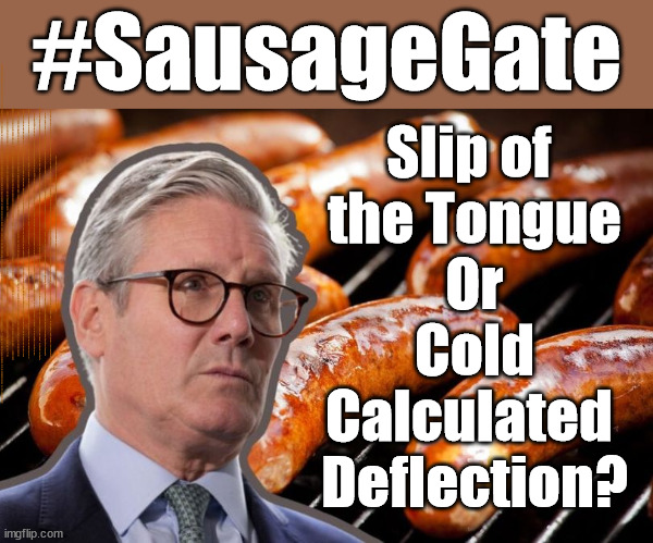 #SausageGate - Freudian mistake? #QueerPeer #FreeGearKeir | #SausageGate; Slip of 
the Tongue
Or
Cold
Calculated 
Deflection? MAKE A MISTAKE? Lefties so desperate They'll back anything lol; You; Lord Waheed Alli; Amnesty For all Illegals; Sir Keir Starmer MP; Muslim Votes Matter; Blood on Starmers hands? Burnham; Taxi for Rayner ? #RR4PM;100's more Tax collectors; Higher Taxes Under Labour; We're Coming for You; Labour pledges to clamp down on Tax Dodgers; Higher Taxes under Labour; Rachel Reeves Angela Rayner Bovvered? Higher Taxes under Labour; Risks of voting Labour; * EU Re entry? * Mass Immigration? * Build on Greenbelt? * Rayner as our PM? * Ulez 20 mph fines?* Higher taxes? * UK Flag change? * Muslim takeover? * End of Christianity? * Economic collapse? TRIPLE LOCK' Anneliese Dodds Rwanda plan Quid Pro Quo UK/EU Illegal Migrant Exchange deal; UK not taking its fair share, EU Exchange Deal = People Trafficking !!! Starmer to Betray Britain, #Burden Sharing #Quid Pro Quo #100,000; #Immigration #Starmerout #Labour #wearecorbyn #KeirStarmer #DianeAbbott #McDonnell #cultofcorbyn #labourisdead #labourracism #socialistsunday #nevervotelabour #socialistanyday #Antisemitism #Savile #SavileGate #Paedo #Worboys #GroomingGangs #Paedophile #IllegalImmigration #Immigrants #Invasion #Starmeriswrong #SirSoftie #SirSofty #Blair #Steroids AKA Keith ABBOTT BACK; Amnesty for 90,000 illegal immigrants; WHY WOULDN'T THE RWANDA PLAN WORK ? #TwoTierKeir; But they; VOTED STARMER ! #TwoTierKeir; #TwoTierKeir; UNDER STARMER? 11/8/24 two more DEAD; Yvette Cooper; Rwanda deterrent cancelled due to cost? 11/8/24 Two more DEAD; Blood on the hands of Yvette Cooper & Starmer; Are the DEAD the only ones who get returned? To the last of the UK's Gold reserves? #2ndGearKeir; as Starmer signals 'Surrender' to the EU? SAME APPLIES TO MY COUNTRY ! No one has the right to come into my home uninvited; SAME APPLIES TO MY COUNTRY ! No one has a right to enter 'MY COUNTRY' uninvited ! In Starmer's Lawless Britain? If we pick them up they become 'irregular', not 'Illegal' !!! lol; VOTE LABOUR AGAIN !!! 4 day week; Tory Black Hole; 6pm Fri; #TwoTierKeir; #StarmerOut; As he was at the CPS; His Dad was a toolmaker lol; WHAT HAS THE LABOUR PARTY AND THIS COUNTRY COME TO? Two Homes Rayner; Pulling up ladder from working people !!! What has the Labour Party come to? Starmer to scrap Thatchers 'Right to Buy' Scheme? Out looking for more OAP's to target? WINTER FUEL PAYMENTS? Or Post your donations to . . . Lady Victoria Starmer 10 Downing St London SW1A 2AA; The; Grifters; Hey - Where's our free stuff? Enough with the clothes, let's get back to Brown Envelopes !!! FREE; Cap't Hypocrite and his team AKA; PLEASE HELP; STARMER TO CUT; Pensioners to FREEZE under Starmer? Rayner - Starmer - Reeves; So, THAT'S why it had to go? Coward; #TwoTierKeir; SCRAP 'RIGHT TO BUY'? Glad I Sold Mine; HYPOCRITE RAYNER TO SCRAP 'RIGHT TO BUY'? PULLING UP LADDER FROM WORKING PEOPLE !!! TO HOUSE ILLEGAL MIGRANTS ??? Sold mine just before the election; About; As useful in No.10; Starmer lives in his own 'Dreamworld' Bubble; Smash gangs; Ban Smoking; NEVER, EVER; How does Starmer Negate UK Law? LAWLESS BRITAIN !!! 'ILLEGAL' = 'IRREGULAR'; UNDER STARMER'S; 'illegal' v 'irregular'; THIS IS MY COUNTRY ! I was born & bred here; No one has the right to Force entry and spend time in my home; So much for Brexit . . . STARMER 'GREEN LIGHTS' 20 MPH ZONES; Is it time to; Wave Goodbye; What happens to the BODIES? THE VALUE OF LIFE? 'IRREGULAR IMMIGRANTS'; Claim back Trafficking Expenses? Taxpayers expense? UK BURNS; UNDER; Welcome to the UK under Starmer . . . They could have chosen Farage or Sunak; IF FAST-TRACKING RIOTERS WORKS AS A DETERRENT . . . #TwoTierKeir; ELECTION PLEDGE STARMER LIED TO US !!! Sir Keir Rodney Starmer; #TripleLock; SMEG HEAD CONCEDES; Titchy Starmer; 'PUTTING COUNTRY FIRST'; Party second; On top of the £480m already given to France to 'stop the boats'; DEAR UK VOTERS AS YOU FAILED TO SUPPORT THE TORIES; NEW HOME FOR OUR MIGRANT FRIENDS; COMING TO YOUR AREA SOON; Labour pledge 'Urban centres' to help house 'Our Fair Share' of our new Migrant friends; New Home for our New Immigrant Friends !!! The only way to keep the illegal immigrants in the UK; CITIZENSHIP FOR ALL; ;; 4; 10 ? COVER WITH A LIE! | image tagged in illegal immigration,stop boats rwanda,palestine hamas muslim vote,labour deflection,gay keir,freegearkeir twotierkeir | made w/ Imgflip meme maker