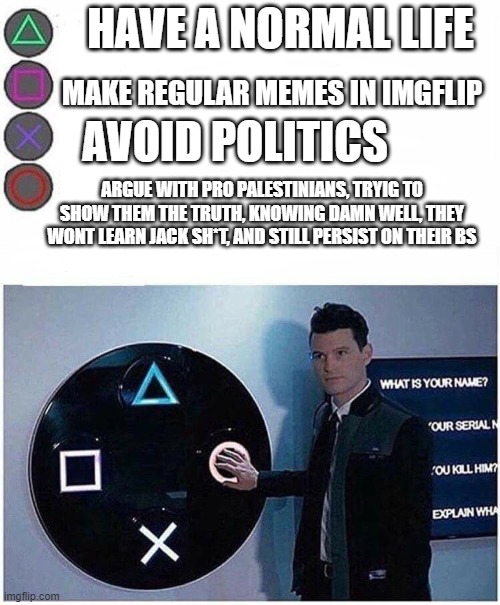 Sigh, why do i do this to myself? | HAVE A NORMAL LIFE; MAKE REGULAR MEMES IN IMGFLIP; AVOID POLITICS; ARGUE WITH PRO PALESTINIANS, TRYIG TO SHOW THEM THE TRUTH, KNOWING DAMN WELL, THEY WONT LEARN JACK SH*T, AND STILL PERSIST ON THEIR BS | image tagged in playstation button choices,stupid people | made w/ Imgflip meme maker