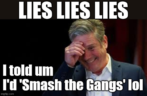 Starmer- Smash the Gangs #TwoTierGear #FreeGrearKeir | LIES LIES LIES; MAKE A MISTAKE? Lefties so desperate They'll back anything lol; You; Lord Waheed Alli; Amnesty For all Illegals; Sir Keir Starmer MP; Muslim Votes Matter; Blood on Starmers hands? Burnham; Taxi for Rayner ? #RR4PM;100's more Tax collectors; Higher Taxes Under Labour; We're Coming for You; Labour pledges to clamp down on Tax Dodgers; Higher Taxes under Labour; Rachel Reeves Angela Rayner Bovvered? Higher Taxes under Labour; Risks of voting Labour; * EU Re entry? * Mass Immigration? * Build on Greenbelt? * Rayner as our PM? * Ulez 20 mph fines?* Higher taxes? * UK Flag change? * Muslim takeover? * End of Christianity? * Economic collapse? TRIPLE LOCK' Anneliese Dodds Rwanda plan Quid Pro Quo UK/EU Illegal Migrant Exchange deal; UK not taking its fair share, EU Exchange Deal = People Trafficking !!! Starmer to Betray Britain, #Burden Sharing #Quid Pro Quo #100,000; #Immigration #Starmerout #Labour #wearecorbyn #KeirStarmer #DianeAbbott #McDonnell #cultofcorbyn #labourisdead #labourracism #socialistsunday #nevervotelabour #socialistanyday #Antisemitism #Savile #SavileGate #Paedo #Worboys #GroomingGangs #Paedophile #IllegalImmigration #Immigrants #Invasion #Starmeriswrong #SirSoftie #SirSofty #Blair #Steroids AKA Keith ABBOTT BACK; Amnesty for 90,000 illegal immigrants; WHY WOULDN'T THE RWANDA PLAN WORK ? #TwoTierKeir; But they; VOTED STARMER ! #TwoTierKeir; #TwoTierKeir; UNDER STARMER? 11/8/24 two more DEAD; Yvette Cooper; Rwanda deterrent cancelled due to cost? 11/8/24 Two more DEAD; Blood on the hands of Yvette Cooper & Starmer; Are the DEAD the only ones who get returned? To the last of the UK's Gold reserves? #2ndGearKeir; as Starmer signals 'Surrender' to the EU? SAME APPLIES TO MY COUNTRY ! No one has the right to come into my home uninvited; SAME APPLIES TO MY COUNTRY ! No one has a right to enter 'MY COUNTRY' uninvited ! In Starmer's Lawless Britain? If we pick them up they become 'irregular', not 'Illegal' !!! lol; VOTE LABOUR AGAIN !!! 4 day week; Tory Black Hole; 6pm Fri; #TwoTierKeir; #StarmerOut; As he was at the CPS; His Dad was a toolmaker lol; WHAT HAS THE LABOUR PARTY AND THIS COUNTRY COME TO? Two Homes Rayner; Pulling up ladder from working people !!! What has the Labour Party come to? Starmer to scrap Thatchers 'Right to Buy' Scheme? Out looking for more OAP's to target? WINTER FUEL PAYMENTS? Or Post your donations to . . . Lady Victoria Starmer 10 Downing St London SW1A 2AA; The; Grifters; Hey - Where's our free stuff? Enough with the clothes, let's get back to Brown Envelopes !!! FREE; Cap't Hypocrite and his team AKA; PLEASE HELP; STARMER TO CUT; Pensioners to FREEZE under Starmer? Rayner - Starmer - Reeves; So, THAT'S why it had to go? Coward; #TwoTierKeir; SCRAP 'RIGHT TO BUY'? Glad I Sold Mine; HYPOCRITE RAYNER TO SCRAP 'RIGHT TO BUY'? PULLING UP LADDER FROM WORKING PEOPLE !!! TO HOUSE ILLEGAL MIGRANTS ??? Sold mine just before the election; About; As useful in No.10; Starmer lives in his own 'Dreamworld' Bubble; Smash gangs; Ban Smoking; NEVER, EVER; How does Starmer Negate UK Law? LAWLESS BRITAIN !!! 'ILLEGAL' = 'IRREGULAR'; UNDER STARMER'S; 'illegal' v 'irregular'; THIS IS MY COUNTRY ! I was born & bred here; No one has the right to Force entry and spend time in my home; So much for Brexit . . . STARMER 'GREEN LIGHTS' 20 MPH ZONES; Is it time to; Wave Goodbye; What happens to the BODIES? THE VALUE OF LIFE? 'IRREGULAR IMMIGRANTS'; Claim back Trafficking Expenses? Taxpayers expense? UK BURNS; UNDER; Welcome to the UK under Starmer . . . They could have chosen Farage or Sunak; IF FAST-TRACKING RIOTERS WORKS AS A DETERRENT . . . #TwoTierKeir; ELECTION PLEDGE STARMER LIED TO US !!! Sir Keir Rodney Starmer; #TripleLock; SMEG HEAD CONCEDES; Titchy Starmer; 'PUTTING COUNTRY FIRST'; Party second; On top of the £480m already given to France to 'stop the boats'; DEAR UK VOTERS AS YOU FAILED TO SUPPORT THE TORIES; NEW HOME FOR OUR MIGRANT FRIENDS; COMING TO YOUR AREA SOON; Labour pledge 'Urban centres' to help house 'Our Fair Share' of our new Migrant friends; New Home for our New Immigrant Friends !!! The only way to keep the illegal immigrants in the UK; CITIZENSHIP FOR ALL; ;; 4; 10 ? COVER WITH A LIE! I told um 
I'd 'Smash the Gangs' lol | image tagged in illegal immigration,stop boats rwanda,palestine hamas muslim vote,twotierkeir freegearkeir,starmerout starmerlies,sausagegate | made w/ Imgflip meme maker