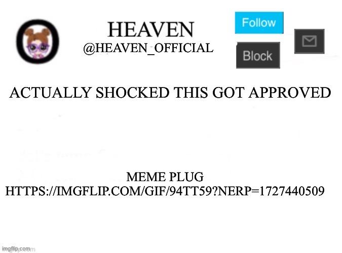 I’m not gonna put it in the comment >:) || https://imgflip.com/gif/94tt59?nerp=1727440509 | ACTUALLY SHOCKED THIS GOT APPROVED; MEME PLUG
HTTPS://IMGFLIP.COM/GIF/94TT59?NERP=1727440509 | image tagged in heaven s template | made w/ Imgflip meme maker