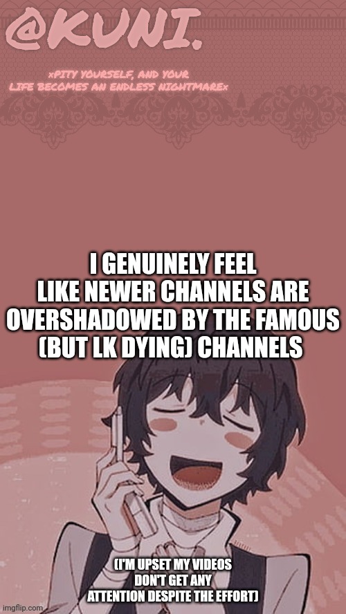 X/Kunis dazai temp | I GENUINELY FEEL LIKE NEWER CHANNELS ARE OVERSHADOWED BY THE FAMOUS (BUT LK DYING) CHANNELS; (I'M UPSET MY VIDEOS DON'T GET ANY ATTENTION DESPITE THE EFFORT) | image tagged in x/kunis dazai temp | made w/ Imgflip meme maker