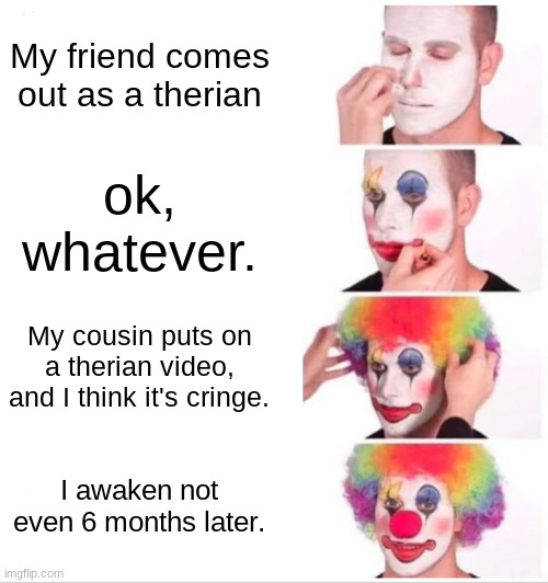 This is relatable? | My friend comes out as a therian; ok, whatever. My cousin puts on a therian video, and I think it's cringe. I awaken not even 6 months later. | image tagged in clown,clown applying makeup | made w/ Imgflip meme maker