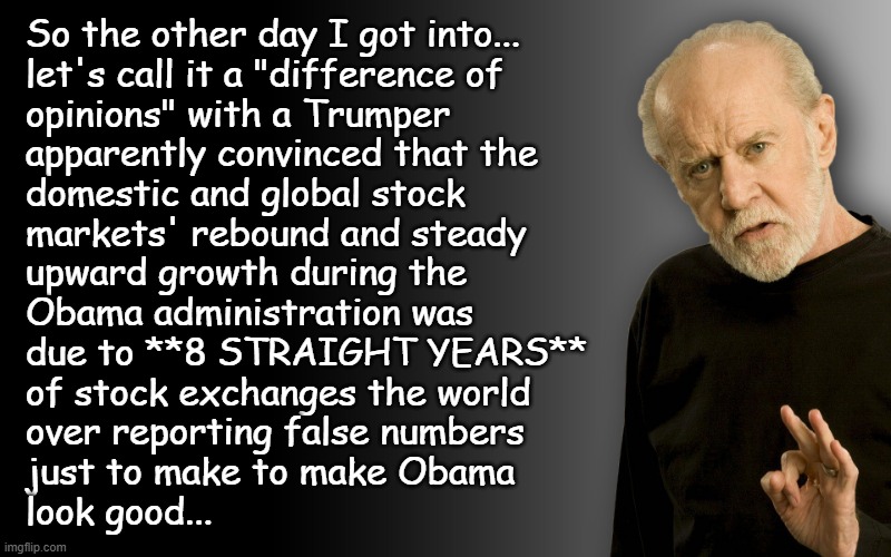 "If you're wondering what's wrong with the people still in Trump's voter base..." *OR* "The level of crazy we're looking at." | So the other day I got into...
let's call it a "difference of
opinions" with a Trumper
apparently convinced that the
domestic and global stock
markets' rebound and steady
upward growth during the
Obama administration was
due to **8 STRAIGHT YEARS**
of stock exchanges the world
over reporting false numbers
just to make to make Obama
look good... | image tagged in george carlin,crazy people,oof size large | made w/ Imgflip meme maker