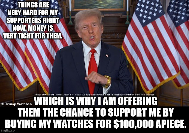 THINGS ARE VERY HARD FOR MY SUPPORTERS RIGHT NOW. MONEY IS VERY TIGHT FOR THEM. WHICH IS WHY I AM OFFERING THEM THE CHANCE TO SUPPORT ME BY BUYING MY WATCHES FOR $100,000 APIECE. | made w/ Imgflip meme maker