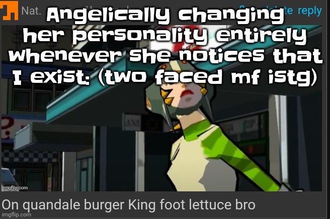 Like bro cmon (also don't even think abt sparking drama) | Angelically changing her personality entirely whenever she notices that I exist: (two faced mf istg) | image tagged in on quandale burger king foot lettuce bro | made w/ Imgflip meme maker