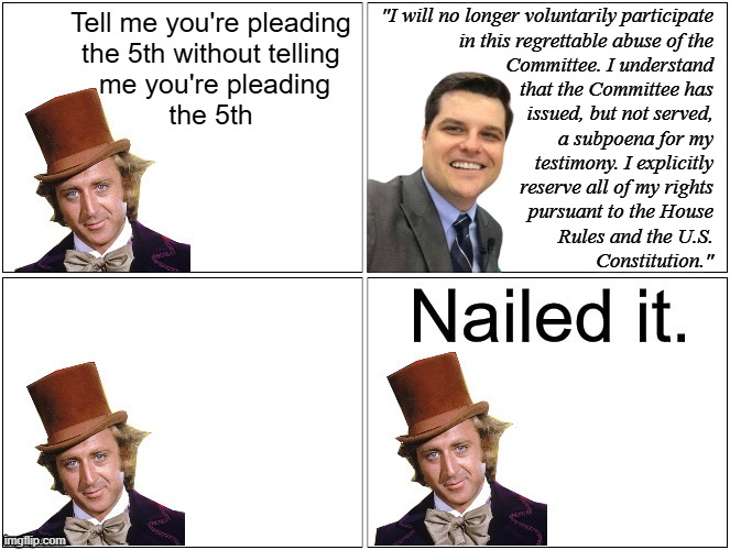 "Gird thy loins, Matty, m'boy... the ejectory toe-tip draws nigh!!" *OR* "That's not an 'I didn't diddle a minor,' Mr. Gaetz. | "I will no longer voluntarily participate
in this regrettable abuse of the
Committee. I understand
that the Committee has
issued, but not served,
a subpoena for my
 testimony. I explicitly
reserve all of my rights
pursuant to the House
Rules and the U.S.
Constitution."; Tell me you're pleading
the 5th without telling
 me you're pleading
the 5th | image tagged in nailed it wonka | made w/ Imgflip meme maker