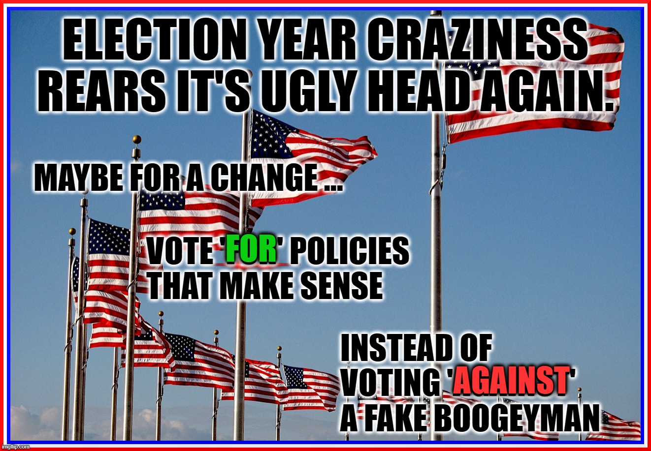 ELECTION YEAR'S UGLY HEAD | ELECTION YEAR CRAZINESS
REARS IT'S UGLY HEAD AGAIN. MAYBE FOR A CHANGE ... FOR; VOTE 'FOR' POLICIES
THAT MAKE SENSE; INSTEAD OF
VOTING 'AGAINST'
A FAKE BOOGEYMAN; AGAINST | image tagged in flags,flagpole,america,usa,vote,for | made w/ Imgflip meme maker