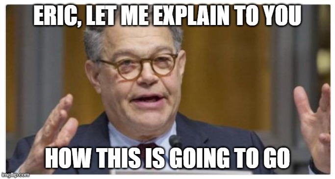 Al Franken | ERIC, LET ME EXPLAIN TO YOU HOW THIS IS GOING TO GO | image tagged in al franken | made w/ Imgflip meme maker