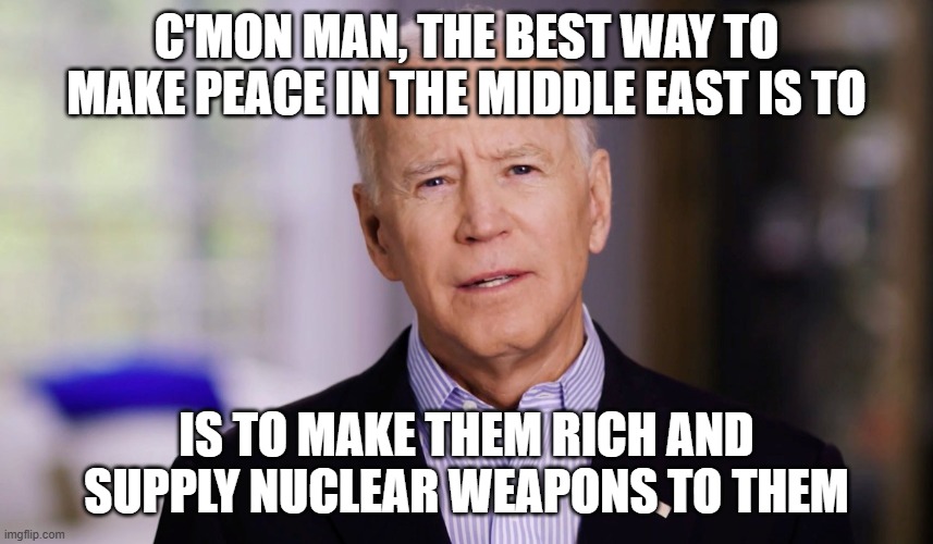 Joe Biden 2020 | C'MON MAN, THE BEST WAY TO MAKE PEACE IN THE MIDDLE EAST IS TO IS TO MAKE THEM RICH AND SUPPLY NUCLEAR WEAPONS TO THEM | image tagged in joe biden 2020 | made w/ Imgflip meme maker