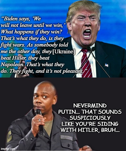 First Russia invaded Ukraine and I said: "Why not just give Putin what he wants instead of protecting your sovereignty?" | “Biden says, ‘We will not leave until we win,’ What happens if they win? That’s what they do, is they fight wars. As somebody told me the other day, they       
beat Hitler, they beat Napoleon. That’s what they do. They fight, and it’s not pleasant.”; [Ukraine]; NEVERMIND PUTIN... THAT SOUNDS SUSPICIOUSLY LIKE YOU'RE SIDING WITH HITLER, BRUH... | image tagged in angry trump,b---- seat donny,putin apologist,traitor,criminal,fraud | made w/ Imgflip meme maker