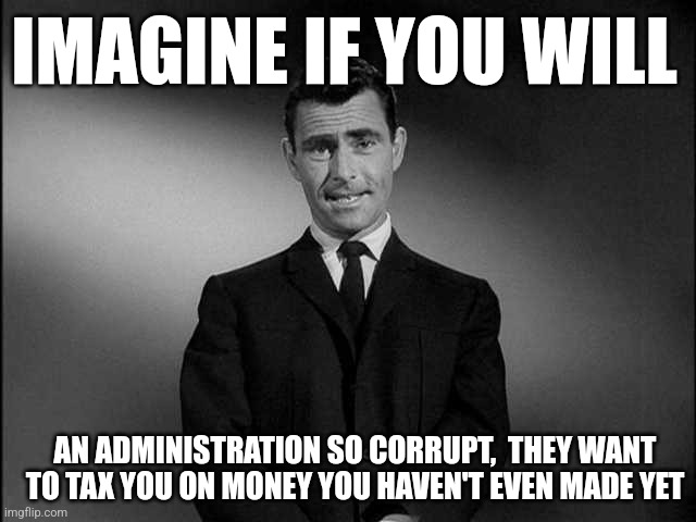 rod serling twilight zone | IMAGINE IF YOU WILL; AN ADMINISTRATION SO CORRUPT,  THEY WANT TO TAX YOU ON MONEY YOU HAVEN'T EVEN MADE YET | image tagged in rod serling twilight zone | made w/ Imgflip meme maker