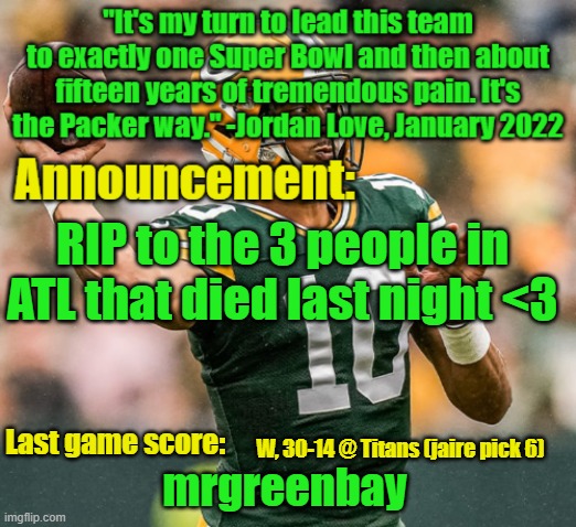 It hurts to know that Helene and the low pressure took those 3 lives (not making a joke, offering condolences) | RIP to the 3 people in ATL that died last night <3; W, 30-14 @ Titans (jaire pick 6) | image tagged in mrgreenbay announcement temp | made w/ Imgflip meme maker