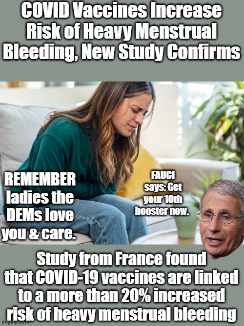 COVID Vaccines Increase Risk of Heavy Menstrual Bleeding, New Study Confirms; FAUCI says: Get your 10th booster now. REMEMBER ladies the DEMs love you & care. Study from France found that COVID-19 vaccines are linked to a more than 20% increased risk of heavy menstrual bleeding | made w/ Imgflip meme maker