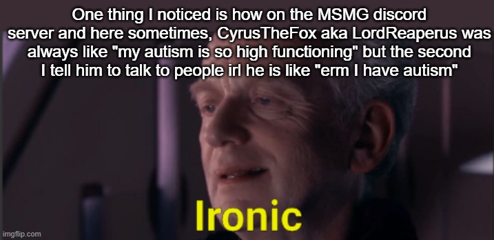 Palpatine ironic text | One thing I noticed is how on the MSMG discord server and here sometimes, CyrusTheFox aka LordReaperus was always like "my autism is so high functioning" but the second I tell him to talk to people irl he is like "erm I have autism" | image tagged in palpatine ironic text | made w/ Imgflip meme maker