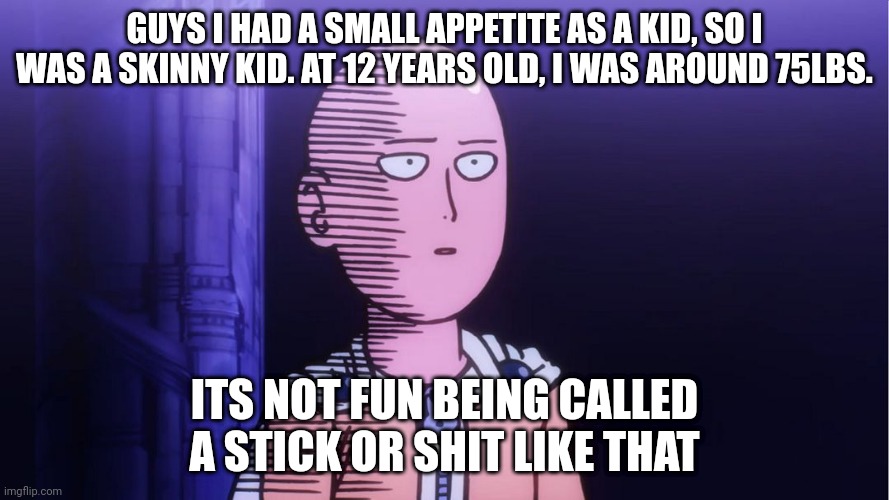 I know overweight kids have problems too, but no one ever talks about the ones who are skinnier than the average kid | GUYS I HAD A SMALL APPETITE AS A KID, SO I WAS A SKINNY KID. AT 12 YEARS OLD, I WAS AROUND 75LBS. ITS NOT FUN BEING CALLED A STICK OR SHIT LIKE THAT | image tagged in saitama ok | made w/ Imgflip meme maker