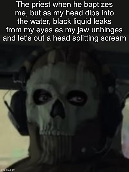 . | The priest when he baptizes me, but as my head dips into the water, black liquid leaks from my eyes as my jaw unhinges and let’s out a head splitting scream | image tagged in ghost gaze mw2 | made w/ Imgflip meme maker