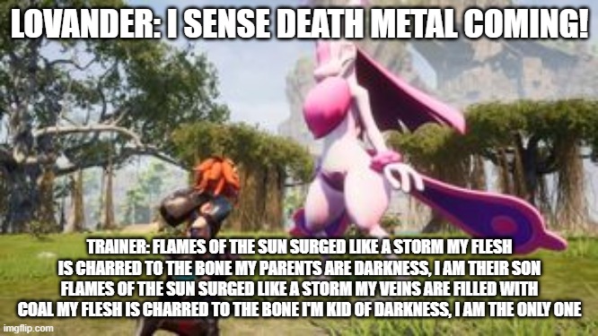 just a little STP (slaughter to prevail) reference | LOVANDER: I SENSE DEATH METAL COMING! TRAINER: FLAMES OF THE SUN SURGED LIKE A STORM MY FLESH IS CHARRED TO THE BONE MY PARENTS ARE DARKNESS, I AM THEIR SON FLAMES OF THE SUN SURGED LIKE A STORM MY VEINS ARE FILLED WITH COAL MY FLESH IS CHARRED TO THE BONE I'M KID OF DARKNESS, I AM THE ONLY ONE | image tagged in palworld,slaughter to prevail | made w/ Imgflip meme maker