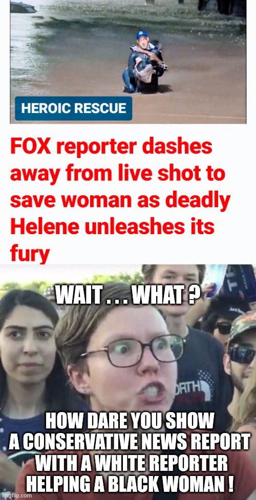 Don't Show That | WAIT . . . WHAT ? HOW DARE YOU SHOW A CONSERVATIVE NEWS REPORT
 WITH A WHITE REPORTER HELPING A BLACK WOMAN ! | image tagged in triggered feminist,leftists,liberals | made w/ Imgflip meme maker