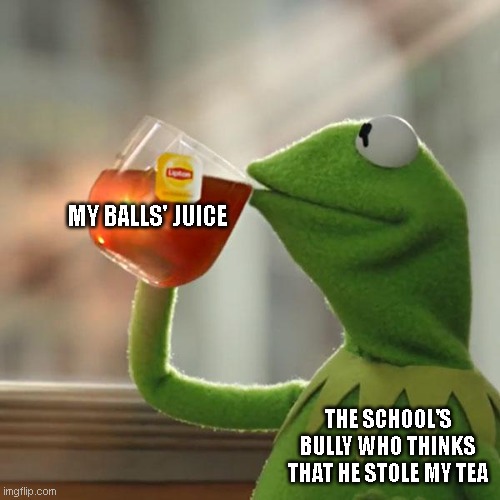 Get a large sip mate. | MY BALLS' JUICE; THE SCHOOL'S BULLY WHO THINKS THAT HE STOLE MY TEA | image tagged in memes,but that's none of my business,kermit the frog | made w/ Imgflip meme maker