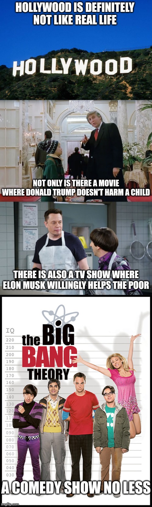 Elon Musk helping the poor is so unheard-of, it's something you only see in a sitcom | HOLLYWOOD IS DEFINITELY NOT LIKE REAL LIFE; NOT ONLY IS THERE A MOVIE WHERE DONALD TRUMP DOESN'T HARM A CHILD; THERE IS ALSO A TV SHOW WHERE ELON MUSK WILLINGLY HELPS THE POOR; A COMEDY SHOW NO LESS | image tagged in scumbag hollywood,donald trump,elon musk,home alone,the big bang theory | made w/ Imgflip meme maker