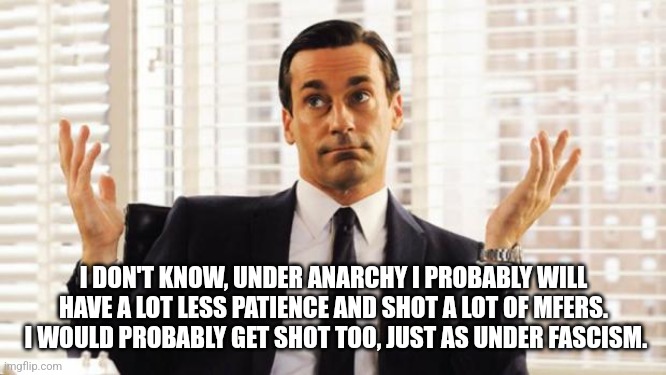 don draper | I DON'T KNOW, UNDER ANARCHY I PROBABLY WILL HAVE A LOT LESS PATIENCE AND SHOT A LOT OF MFERS.  I WOULD PROBABLY GET SHOT TOO, JUST AS UNDER  | image tagged in don draper | made w/ Imgflip meme maker