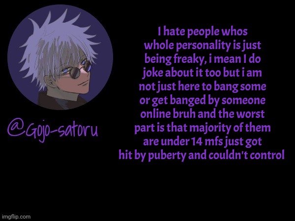 Gojo's announcement template V5 | I hate people whos whole personality is just being freaky, i mean I do joke about it too but i am not just here to bang some or get banged by someone online bruh and the worst part is that majority of them are under 14 mfs just got hit by puberty and couldn't control | image tagged in gojo's announcement template v5 | made w/ Imgflip meme maker