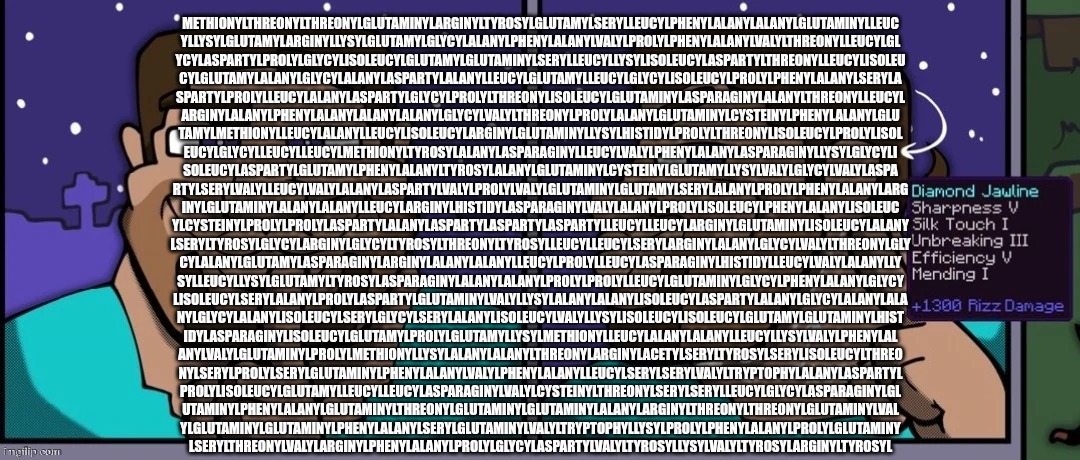 Steve mewing | METHIONYLTHREONYLTHREONYLGLUTAMINYLARGINYLTYROSYLGLUTAMYLSERYLLEUCYLPHENYLALANYLALANYLGLUTAMINYLLEUC
YLLYSYLGLUTAMYLARGINYLLYSYLGLUTAMYLGLYCYLALANYLPHENYLALANYLVALYLPROLYLPHENYLALANYLVALYLTHREONYLLEUCYLGL
YCYLASPARTYLPROLYLGLYCYLISOLEUCYLGLUTAMYLGLUTAMINYLSERYLLEUCYLLYSYLISOLEUCYLASPARTYLTHREONYLLEUCYLISOLEU
CYLGLUTAMYLALANYLGLYCYLALANYLASPARTYLALANYLLEUCYLGLUTAMYLLEUCYLGLYCYLISOLEUCYLPROLYLPHENYLALANYLSERYLA
SPARTYLPROLYLLEUCYLALANYLASPARTYLGLYCYLPROLYLTHREONYLISOLEUCYLGLUTAMINYLASPARAGINYLALANYLTHREONYLLEUCYL
ARGINYLALANYLPHENYLALANYLALANYLALANYLGLYCYLVALYLTHREONYLPROLYLALANYLGLUTAMINYLCYSTEINYLPHENYLALANYLGLU
TAMYLMETHIONYLLEUCYLALANYLLEUCYLISOLEUCYLARGINYLGLUTAMINYLLYSYLHISTIDYLPROLYLTHREONYLISOLEUCYLPROLYLISOL
EUCYLGLYCYLLEUCYLLEUCYLMETHIONYLTYROSYLALANYLASPARAGINYLLEUCYLVALYLPHENYLALANYLASPARAGINYLLYSYLGLYCYLI
SOLEUCYLASPARTYLGLUTAMYLPHENYLALANYLTYROSYLALANYLGLUTAMINYLCYSTEINYLGLUTAMYLLYSYLVALYLGLYCYLVALYLASPA
RTYLSERYLVALYLLEUCYLVALYLALANYLASPARTYLVALYLPROLYLVALYLGLUTAMINYLGLUTAMYLSERYLALANYLPROLYLPHENYLALANYLARG
INYLGLUTAMINYLALANYLALANYLLEUCYLARGINYLHISTIDYLASPARAGINYLVALYLALANYLPROLYLISOLEUCYLPHENYLALANYLISOLEUC
YLCYSTEINYLPROLYLPROLYLASPARTYLALANYLASPARTYLASPARTYLASPARTYLLEUCYLLEUCYLARGINYLGLUTAMINYLISOLEUCYLALANY
LSERYLTYROSYLGLYCYLARGINYLGLYCYLTYROSYLTHREONYLTYROSYLLEUCYLLEUCYLSERYLARGINYLALANYLGLYCYLVALYLTHREONYLGLY
CYLALANYLGLUTAMYLASPARAGINYLARGINYLALANYLALANYLLEUCYLPROLYLLEUCYLASPARAGINYLHISTIDYLLEUCYLVALYLALANYLLY
SYLLEUCYLLYSYLGLUTAMYLTYROSYLASPARAGINYLALANYLALANYLPROLYLPROLYLLEUCYLGLUTAMINYLGLYCYLPHENYLALANYLGLYCY
LISOLEUCYLSERYLALANYLPROLYLASPARTYLGLUTAMINYLVALYLLYSYLALANYLALANYLISOLEUCYLASPARTYLALANYLGLYCYLALANYLALA
NYLGLYCYLALANYLISOLEUCYLSERYLGLYCYLSERYLALANYLISOLEUCYLVALYLLYSYLISOLEUCYLISOLEUCYLGLUTAMYLGLUTAMINYLHIST
IDYLASPARAGINYLISOLEUCYLGLUTAMYLPROLYLGLUTAMYLLYSYLMETHIONYLLEUCYLALANYLALANYLLEUCYLLYSYLVALYLPHENYLAL
ANYLVALYLGLUTAMINYLPROLYLMETHIONYLLYSYLALANYLALANYLTHREONYLARGINYLACETYLSERYLTYROSYLSERYLISOLEUCYLTHREO
NYLSERYLPROLYLSERYLGLUTAMINYLPHENYLALANYLVALYLPHENYLALANYLLEUCYLSERYLSERYLVALYLTRYPTOPHYLALANYLASPARTYL
PROLYLISOLEUCYLGLUTAMYLLEUCYLLEUCYLASPARAGINYLVALYLCYSTEINYLTHREONYLSERYLSERYLLEUCYLGLYCYLASPARAGINYLGL
UTAMINYLPHENYLALANYLGLUTAMINYLTHREONYLGLUTAMINYLGLUTAMINYLALANYLARGINYLTHREONYLTHREONYLGLUTAMINYLVAL
YLGLUTAMINYLGLUTAMINYLPHENYLALANYLSERYLGLUTAMINYLVALYLTRYPTOPHYLLYSYLPROLYLPHENYLALANYLPROLYLGLUTAMINY
LSERYLTHREONYLVALYLARGINYLPHENYLALANYLPROLYLGLYCYLASPARTYLVALYLTYROSYLLYSYLVALYLTYROSYLARGINYLTYROSYL | image tagged in steve mewing | made w/ Imgflip meme maker