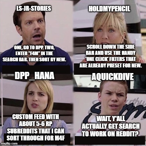 You guys are getting paid template | HOLDMYPENCIL; LS-JR-STORIES; ONE, GO TO DPP. TWO, ENTER "F4M" IN THE SEARCH BAR. THEN SORT BY NEW. SCROLL DOWN THE SIDE BAR AND USE THE HANDY 'ONE CLICK' FILTERS THAT ARE ALREADY PRESET FOR NEW. DPP_HANA; AQUICKDIVE; WAIT, Y'ALL ACTUALLY GET SEARCH TO WORK ON REDDIT? CUSTOM FEED WITH ABOUT 5-6 RP SUBREDDITS THAT I CAN SORT THROUGH FOR M4F | image tagged in you guys are getting paid template | made w/ Imgflip meme maker