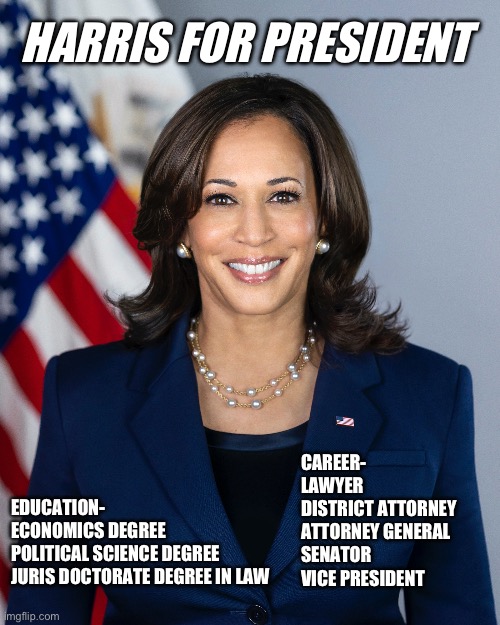 Harris for president | HARRIS FOR PRESIDENT; EDUCATION-

ECONOMICS DEGREE 
POLITICAL SCIENCE DEGREE 
JURIS DOCTORATE DEGREE IN LAW; CAREER-

LAWYER 
DISTRICT ATTORNEY 
ATTORNEY GENERAL 
SENATOR 
VICE PRESIDENT | made w/ Imgflip meme maker