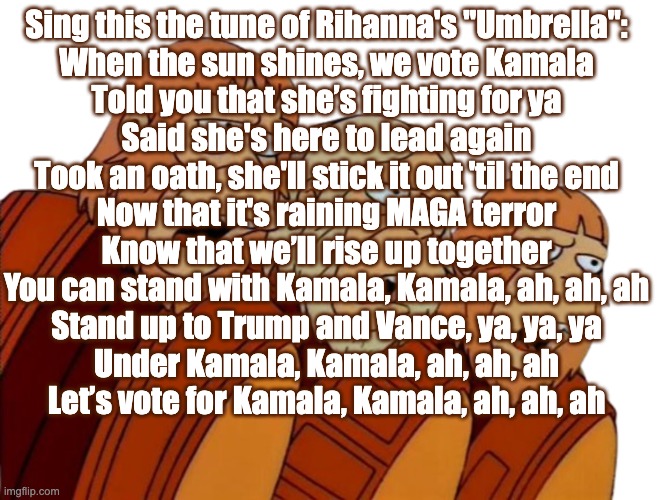 Simpsons Singing Monkeys | Sing this the tune of Rihanna's "Umbrella":

When the sun shines, we vote Kamala

Told you that she’s fighting for ya

Said she's here to lead again

Took an oath, she'll stick it out 'til the end

Now that it's raining MAGA terror

Know that we’ll rise up together

You can stand with Kamala, Kamala, ah, ah, ah

Stand up to Trump and Vance, ya, ya, ya

Under Kamala, Kamala, ah, ah, ah

Let’s vote for Kamala, Kamala, ah, ah, ah | image tagged in simpsons singing monkeys | made w/ Imgflip meme maker